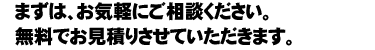 まずは、お気軽にご相談ください。無料でお見積りさせていただきます。